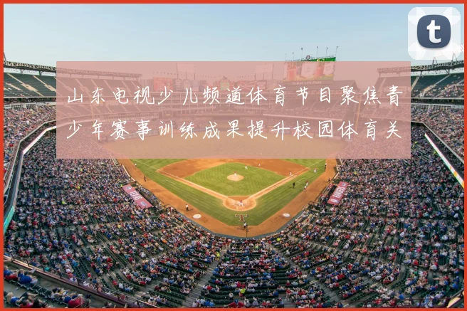 山东电视少儿频道体育节目聚焦青少年赛事训练成果提升校园体育关注度